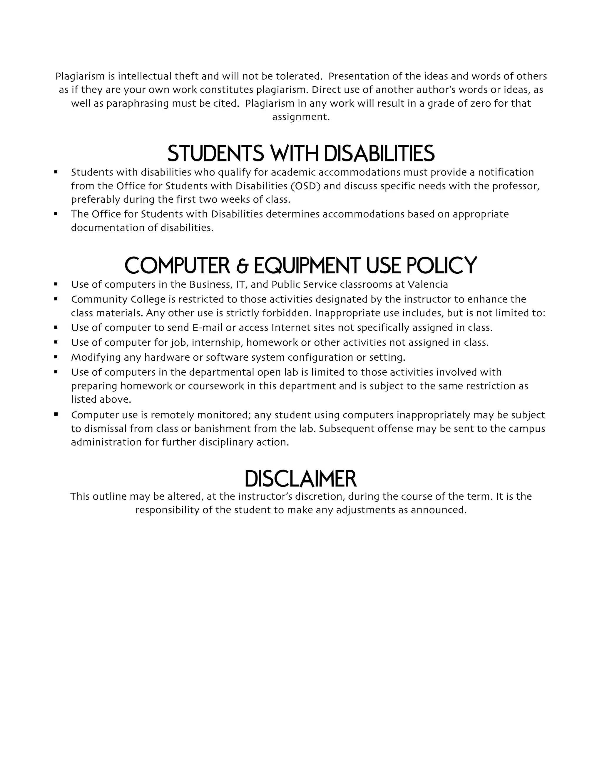 Plagiarism is intellectual theft and will not be tolerated. Presentation of the ideas and words of others
as if they are your own work constitutes plagiarism. Direct use of another author’s words or ideas, as
well as paraphrasing must be cited. Plagiarism in any work will result in a grade of zero for that
assignment.
STUDENTS WITH DISABILITIES
§ Students with disabilities who qualify for academic accommodations must provide a notification
from the Office for Students with Disabilities (OSD) and discuss specific needs with the professor,
preferably during the first two weeks of class.
§ The Office for Students with Disabilities determines accommodations based on appropriate
documentation of disabilities.
COMPUTER & EQUIPMENT USE POLICY
§ Use of computers in the Business, IT, and Public Service classrooms at Valencia
§ Community College is restricted to those activities designated by the instructor to enhance the
class materials. Any other use is strictly forbidden. Inappropriate use includes, but is not limited to:
§ Use of computer to send E-mail or access Internet sites not specifically assigned in class.
§ Use of computer for job, internship, homework or other activities not assigned in class.
§ Modifying any hardware or software system configuration or setting.
§ Use of computers in the departmental open lab is limited to those activities involved with
preparing homework or coursework in this department and is subject to the same restriction as
listed above.
§ Computer use is remotely monitored; any student using computers inappropriately may be subject
to dismissal from class or banishment from the lab. Subsequent offense may be sent to the campus
administration for further disciplinary action.
DISCLAIMER
This outline may be altered, at the instructor’s discretion, during the course of the term. It is the
responsibility of the student to make any adjustments as announced.
 