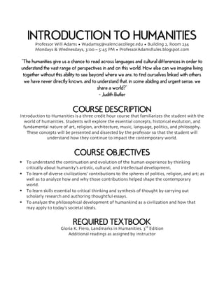 INTRODUCTION TO HUMANITIESProfessor Will Adams • Wadams5@valenciacollege.edu • Building 2, Room 234
Mondays & Wednesdays, 3:00 – 5:45 PM • ProfessorAdamsRules.blogspot.com
“The humanities give us a chance to read across languages and cultural differences in order to
understand the vast range of perspectives in and on this world. How else can we imagine living
together without this ability to see beyond where we are, to find ourselves linked with others
we have never directly known, and to understand that, in some abiding and urgent sense, we
share a world?”
- Judith Butler
COURSE DESCRIPTION
Introduction to Humanities is a three credit hour course that familiarizes the student with the
world of humanities. Students will explore the essential concepts, historical evolution, and
fundamental nature of art, religion, architecture, music, language, politics, and philosophy.
These concepts will be presented and dissected by the professor so that the student will
understand how they continue to impact the contemporary world.
COURSE OBJECTIVES
§ To understand the continuation and evolution of the human experience by thinking
critically about humanity’s artistic, cultural, and intellectual development.
§ To learn of diverse civilizations’ contributions to the spheres of politics, religion, and art; as
well as to analyze how and why those contributions helped shape the contemporary
world.
§ To learn skills essential to critical thinking and synthesis of thought by carrying out
scholarly research and authoring thoughtful essays.
§ To analyze the philosophical development of humankind as a civilization and how that
may apply to today’s societal ideals.
REQUIRED TEXTBOOK
Gloria K. Fiero, Landmarks in Humanities. 3rd
Edition
Additional readings as assigned by instructor
 