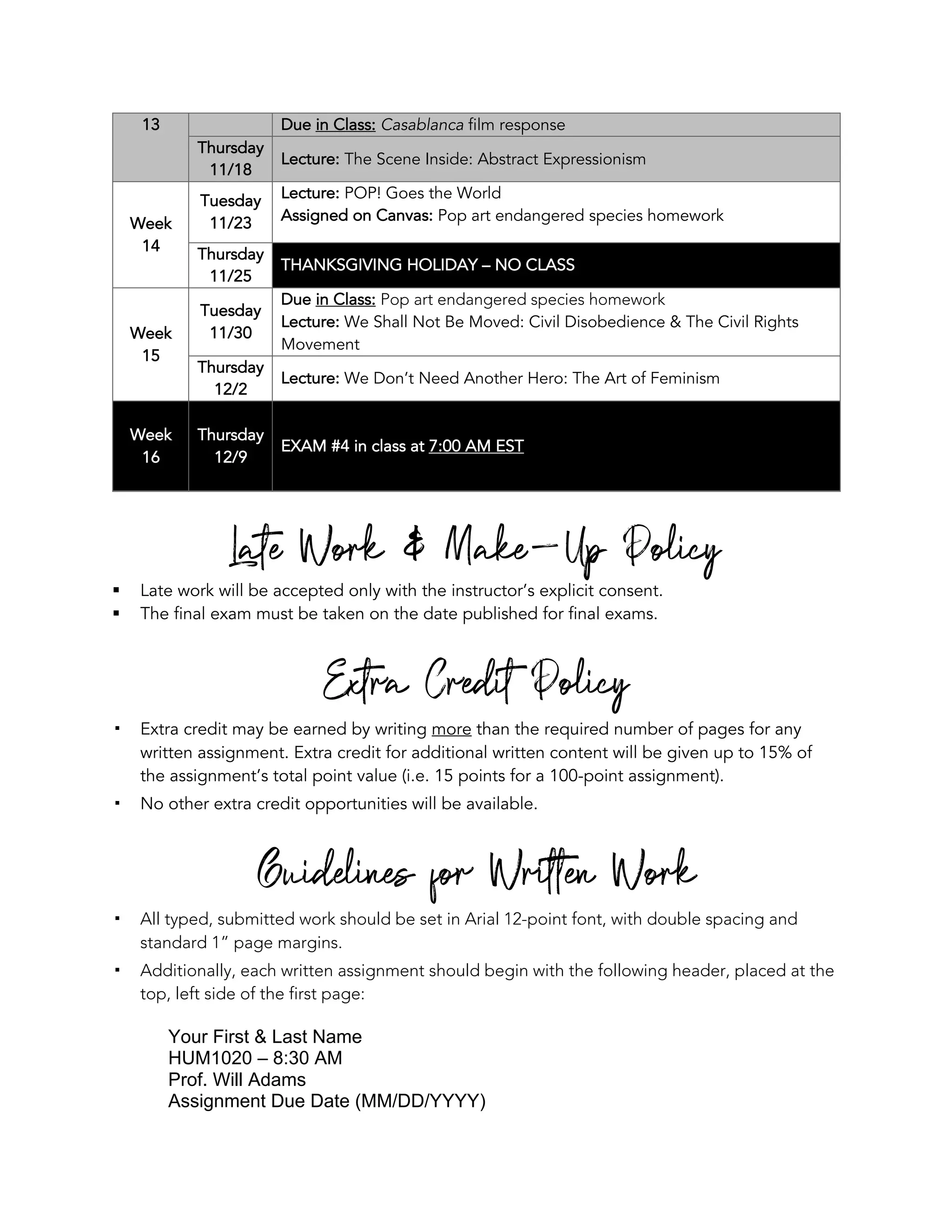 13 Due in Class: Casablanca film response
Thursday
11/18
Lecture: The Scene Inside: Abstract Expressionism
Week
14
Tuesday
11/23
Lecture: POP! Goes the World
Assigned on Canvas: Pop art endangered species homework
Thursday
11/25
THANKSGIVING HOLIDAY – NO CLASS
Week
15
Tuesday
11/30
Due in Class: Pop art endangered species homework
Lecture: We Shall Not Be Moved: Civil Disobedience & The Civil Rights
Movement
Thursday
12/2
Lecture: We Don’t Need Another Hero: The Art of Feminism
Week
16
Thursday
12/9
EXAM #4 in class at 7:00 AM EST
Late Work & Make-Up Policy
§ Late work will be accepted only with the instructor’s explicit consent.
§ The final exam must be taken on the date published for final exams.
Extra Credit Policy
! Extra credit may be earned by writing more than the required number of pages for any
written assignment. Extra credit for additional written content will be given up to 15% of
the assignment’s total point value (i.e. 15 points for a 100-point assignment).
! No other extra credit opportunities will be available.
Guidelines for Written Work
! All typed, submitted work should be set in Arial 12-point font, with double spacing and
standard 1” page margins.
! Additionally, each written assignment should begin with the following header, placed at the
top, left side of the first page:
Your First & Last Name
HUM1020 – 8:30 AM
Prof. Will Adams
Assignment Due Date (MM/DD/YYYY)
 