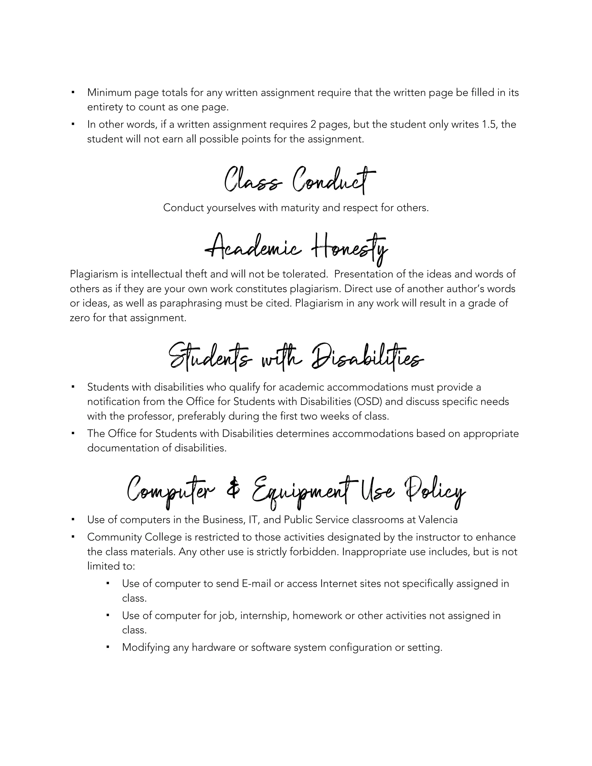 ! Minimum page totals for any written assignment require that the written page be filled in its
entirety to count as one page.
! In other words, if a written assignment requires 2 pages, but the student only writes 1.5, the
student will not earn all possible points for the assignment.
Class Conduct
Conduct yourselves with maturity and respect for others.
Academic Honesty
Plagiarism is intellectual theft and will not be tolerated. Presentation of the ideas and words of
others as if they are your own work constitutes plagiarism. Direct use of another author’s words
or ideas, as well as paraphrasing must be cited. Plagiarism in any work will result in a grade of
zero for that assignment.
Students with Disabilities
! Students with disabilities who qualify for academic accommodations must provide a
notification from the Office for Students with Disabilities (OSD) and discuss specific needs
with the professor, preferably during the first two weeks of class.
! The Office for Students with Disabilities determines accommodations based on appropriate
documentation of disabilities.
Computer & Equipment Use Policy
! Use of computers in the Business, IT, and Public Service classrooms at Valencia
! Community College is restricted to those activities designated by the instructor to enhance
the class materials. Any other use is strictly forbidden. Inappropriate use includes, but is not
limited to:
! Use of computer to send E-mail or access Internet sites not specifically assigned in
class.
! Use of computer for job, internship, homework or other activities not assigned in
class.
! Modifying any hardware or software system configuration or setting.
 