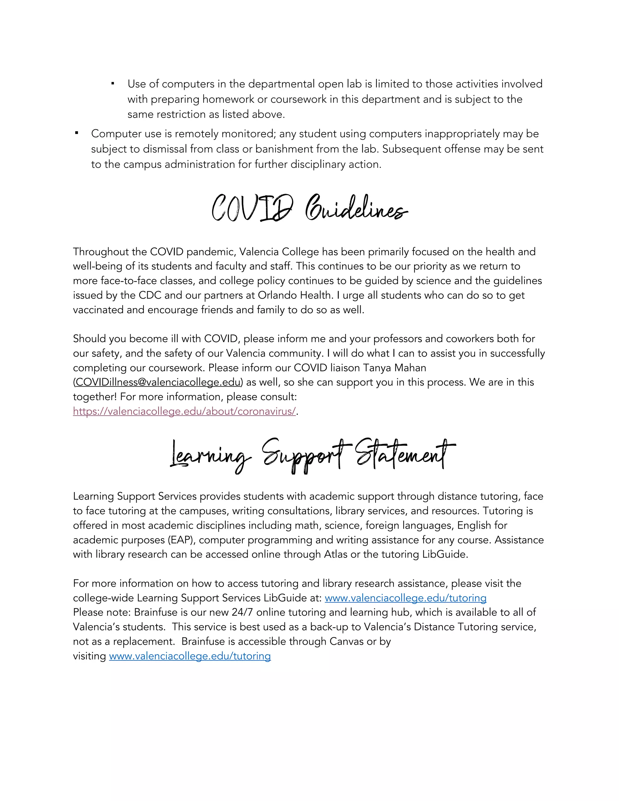 ! Use of computers in the departmental open lab is limited to those activities involved
with preparing homework or coursework in this department and is subject to the
same restriction as listed above.
! Computer use is remotely monitored; any student using computers inappropriately may be
subject to dismissal from class or banishment from the lab. Subsequent offense may be sent
to the campus administration for further disciplinary action.
COVID Guidelines
Throughout the COVID pandemic, Valencia College has been primarily focused on the health and
well-being of its students and faculty and staff. This continues to be our priority as we return to
more face-to-face classes, and college policy continues to be guided by science and the guidelines
issued by the CDC and our partners at Orlando Health. I urge all students who can do so to get
vaccinated and encourage friends and family to do so as well.
Should you become ill with COVID, please inform me and your professors and coworkers both for
our safety, and the safety of our Valencia community. I will do what I can to assist you in successfully
completing our coursework. Please inform our COVID liaison Tanya Mahan
(COVIDillness@valenciacollege.edu) as well, so she can support you in this process. We are in this
together! For more information, please consult:
https://valenciacollege.edu/about/coronavirus/.
Learning Support Statement
Learning Support Services provides students with academic support through distance tutoring, face
to face tutoring at the campuses, writing consultations, library services, and resources. Tutoring is
offered in most academic disciplines including math, science, foreign languages, English for
academic purposes (EAP), computer programming and writing assistance for any course. Assistance
with library research can be accessed online through Atlas or the tutoring LibGuide.
For more information on how to access tutoring and library research assistance, please visit the
college-wide Learning Support Services LibGuide at: www.valenciacollege.edu/tutoring
Please note: Brainfuse is our new 24/7 online tutoring and learning hub, which is available to all of
Valencia’s students. This service is best used as a back-up to Valencia’s Distance Tutoring service,
not as a replacement. Brainfuse is accessible through Canvas or by
visiting www.valenciacollege.edu/tutoring
 