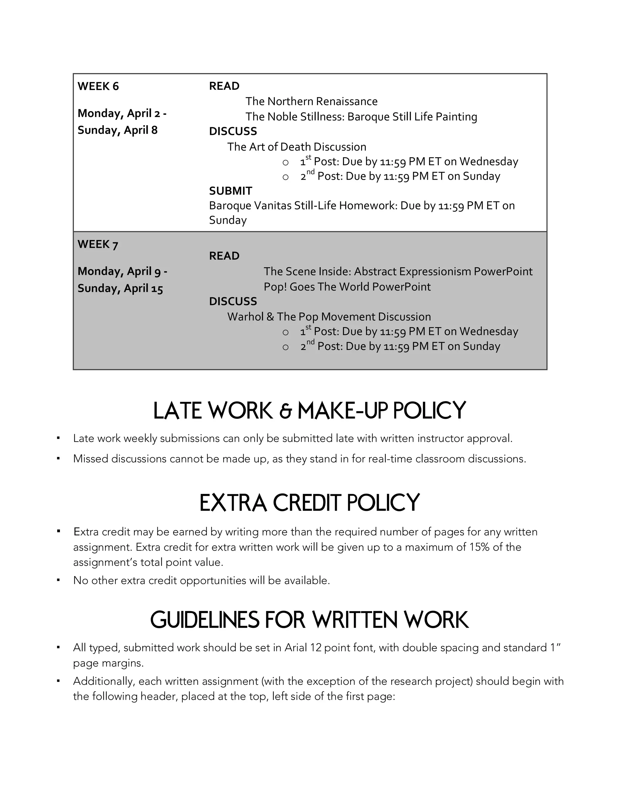 WEEK 6
Monday, April 2 -
Sunday, April 8
READ
The Northern Renaissance
The Noble Stillness: Baroque Still Life Painting
DISCUSS
The Art of Death Discussion
o 1st
Post: Due by 11:59 PM ET on Wednesday
o 2nd
Post: Due by 11:59 PM ET on Sunday
SUBMIT
Baroque Vanitas Still-Life Homework: Due by 11:59 PM ET on
Sunday
WEEK 7
Monday, April 9 -
Sunday, April 15
READ
The Scene Inside: Abstract Expressionism PowerPoint
Pop! Goes The World PowerPoint
DISCUSS
Warhol & The Pop Movement Discussion
o 1st
Post: Due by 11:59 PM ET on Wednesday
o 2nd
Post: Due by 11:59 PM ET on Sunday
LATE WORK & MAKE-UP POLICY
▪ Late work weekly submissions can only be submitted late with written instructor approval.
▪ Missed discussions cannot be made up, as they stand in for real-time classroom discussions.
EXTRA CREDIT POLICY
▪ Extra credit may be earned by writing more than the required number of pages for any written
assignment. Extra credit for extra written work will be given up to a maximum of 15% of the
assignment’s total point value.
▪ No other extra credit opportunities will be available.
GUIDELINES FOR WRITTEN WORK
▪ All typed, submitted work should be set in Arial 12 point font, with double spacing and standard 1”
page margins.
▪ Additionally, each written assignment (with the exception of the research project) should begin with
the following header, placed at the top, left side of the first page:
 