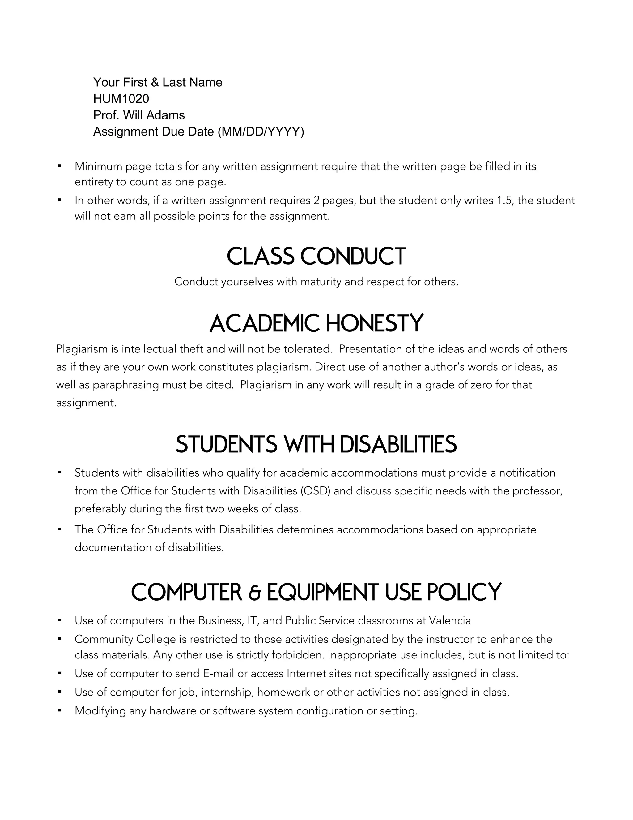 Your First & Last Name
HUM1020
Prof. Will Adams
Assignment Due Date (MM/DD/YYYY)
▪ Minimum page totals for any written assignment require that the written page be filled in its
entirety to count as one page.
▪ In other words, if a written assignment requires 2 pages, but the student only writes 1.5, the student
will not earn all possible points for the assignment.
CLASS CONDUCT
Conduct yourselves with maturity and respect for others.
ACADEMIC HONESTY
Plagiarism is intellectual theft and will not be tolerated. Presentation of the ideas and words of others
as if they are your own work constitutes plagiarism. Direct use of another author’s words or ideas, as
well as paraphrasing must be cited. Plagiarism in any work will result in a grade of zero for that
assignment.
STUDENTS WITH DISABILITIES
▪ Students with disabilities who qualify for academic accommodations must provide a notification
from the Office for Students with Disabilities (OSD) and discuss specific needs with the professor,
preferably during the first two weeks of class.
▪ The Office for Students with Disabilities determines accommodations based on appropriate
documentation of disabilities.
COMPUTER & EQUIPMENT USE POLICY
▪ Use of computers in the Business, IT, and Public Service classrooms at Valencia
▪ Community College is restricted to those activities designated by the instructor to enhance the
class materials. Any other use is strictly forbidden. Inappropriate use includes, but is not limited to:
▪ Use of computer to send E-mail or access Internet sites not specifically assigned in class.
▪ Use of computer for job, internship, homework or other activities not assigned in class.
▪ Modifying any hardware or software system configuration or setting.
 