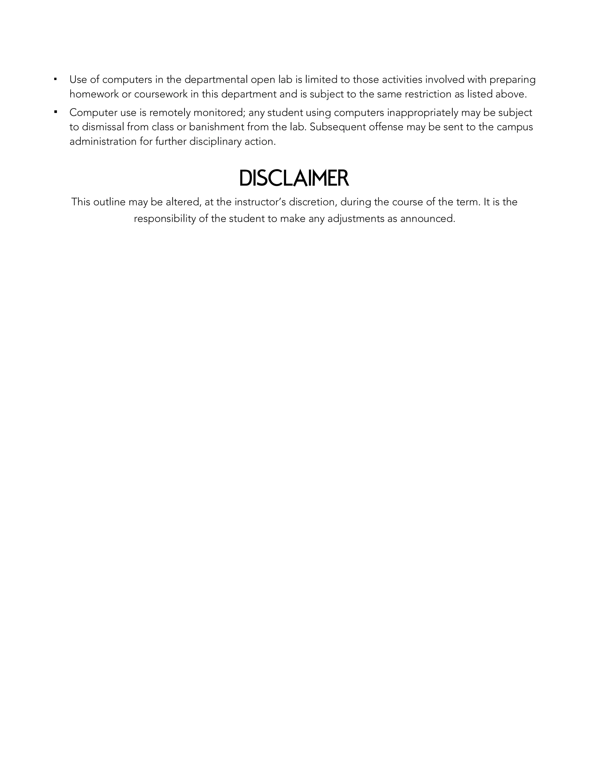 ▪ Use of computers in the departmental open lab is limited to those activities involved with preparing
homework or coursework in this department and is subject to the same restriction as listed above.
▪ Computer use is remotely monitored; any student using computers inappropriately may be subject
to dismissal from class or banishment from the lab. Subsequent offense may be sent to the campus
administration for further disciplinary action.
DISCLAIMER
This outline may be altered, at the instructor’s discretion, during the course of the term. It is the
responsibility of the student to make any adjustments as announced.
 