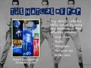 THE NATURE OF POP
Robert Rauschenberg,
Retroactive II, 1963
▪ Pop Artists reflected
1960’s culture by using
new materials in their
artworks including:
▪ Acrylic Paints
▪ Plastics
▪ Photographs
▪ Fluorescent and
▪ Metallic colors
 