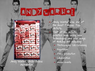 ANDY WARHOL
▪ Andy Warhol was one of
the most famous Pop
Artists.
▪ Part of his artistic
practice was using new
technologies and new ways
of making art including:
▪ Photographic Silk-Screening
▪ Repetition
▪ Mass production
▪ Collaboration
▪ Media events
Andy Warhol, Brillo Boxes
Installation
 