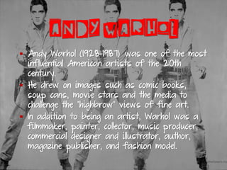 ANDY WARHOL
▪ Andy Warhol (1928-1987) was one of the most
influential American artists of the 20th
century.
▪ He drew on images such as comic books,
soup cans, movie stars and the media to
challenge the "highbrow" views of fine art.
▪ In addition to being an artist, Warhol was a
filmmaker, painter, collector, music producer,
commercial designer and illustrator, author,
magazine publisher, and fashion model.
 