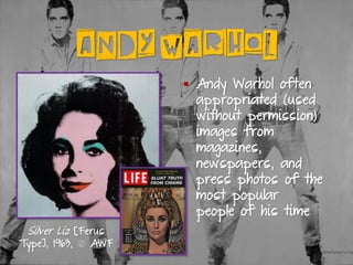 ANDY WARHOL
▪ Andy Warhol often
appropriated (used
without permission)
images from
magazines,
newspapers, and
press photos of the
most popular
people of his time
Silver Liz [Ferus
Type], 1963, © AWF
 