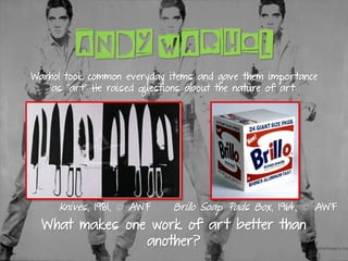 ANDY WARHOL
Knives, 1981, © AWF
What makes one work of art better than
another?
Brillo Soap Pads Box, 1964, © AWF
Warhol took common everyday items and gave them importance
as “art” He raised questions about the nature of art:
 