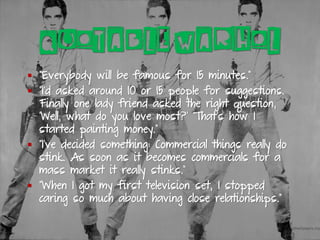 QUOTABLE WARHOL
▪ “Everybody will be famous for 15 minutes.”
▪ “I’d asked around 10 or 15 people for suggestions.
Finally one lady friend asked the right question,
‘Well, what do you love most?’ That’s how I
started painting money.”
▪ “I’ve decided something: Commercial things really do
stink. As soon as it becomes commercials for a
mass market it really stinks.”
▪ “When I got my first television set, I stopped
caring so much about having close relationships.”
 