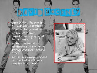 DAVID HOCKNEY
▪ Born in 1937, Hockney is
the best-known British
artist of his generation.
▪ He has often been
regarded as a playboy of
the art world.
▪ He has had lascivious
relationships, & run among
strange and crazy artistic
circles.
▪ Yet, he has always retained
his constant and tireless
devotion to his work.
 
