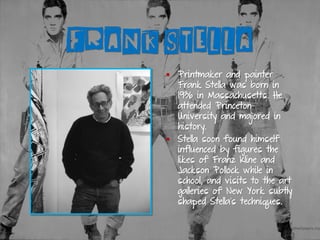 FRANK STELLA
▪ Printmaker and painter
Frank Stella was born in
1936 in Massachusetts. He
attended Princeton
University and majored in
history.
▪ Stella soon found himself
influenced by figures the
likes of Franz Kline and
Jackson Pollock while in
school, and visits to the art
galleries of New York subtly
shaped Stella’s techniques.
 