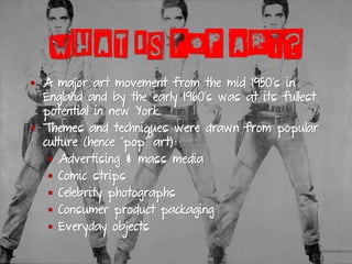 WHAT IS POP ART?
▪ A major art movement from the mid 1950’s in
England and by the early 1960’s was at its fullest
potential in new York.
▪ Themes and techniques were drawn from popular
culture (hence “pop” art):
▪ Advertising & mass media
▪ Comic strips
▪ Celebrity photographs
▪ Consumer product packaging
▪ Everyday objects
 