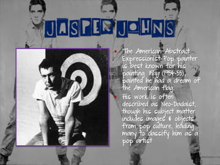 JASPER JOHNS
▪ The American Abstract
Expressionist-Pop painter
is best known for his
painting Flag (1954-55),
painted he had a dream of
the American flag.
▪ His work is often
described as Neo-Dadaist,
though his subject matter
includes images & objects
from pop culture, leading
many to classify him as a
pop artist
 