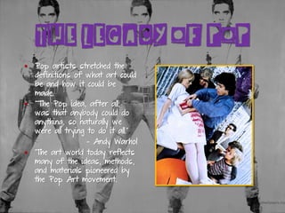 THE LEGACY OF POP
▪ Pop artists stretched the
definitions of what art could
be and how it could be
made.
▪ “The Pop idea, after all,
was that anybody could do
anything, so naturally we
were all trying to do it all.”
- Andy Warhol
▪ The art world today reflects
many of the ideas, methods,
and materials pioneered by
the Pop Art movement.
 
