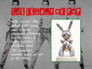 THE LEGACY OF POP
▪ With Rabbit, 1986,
artist Jeff Koons
cast a mass-
produced inflatable
Easter bunny in
highly polished
stainless steel.
▪ The sculpture
became iconic of art
in the 1980’s.
 