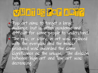 WHAT IS POP ART?
▪ Pop art aims to target a large
audience, but is often academic and
difficult for some people to understand.
▪ The epic, or story, in art was replaced
with the everyday and the mass-
produced was awarded the same
significance as the unique. The division
between “high art” and “low art” was
decreasing.
 