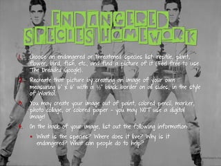ENDANGERED
SPECIES HOMEWORK
1. Choose an endangered or threatened species list: reptile, plant,
flower, bird, fish, etc., and find a picture of it (Feel free to use
The Dreaded Google).
2. Recreate that picture by creating an image of your own
measuring 6” x 6” with a ½” black border on all sides, in the style
of Warhol.
3. You may create your image out of paint, colored pencil, marker,
photo collage, or colored paper – you may NOT use a digital
image!
4. On the back of your image, list out the following information:
▪ What is the species? Where does it live? Why is it
endangered? What can people do to help?
 
