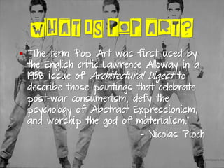 WHAT IS POP ART?
▪ “The term Pop Art was first used by
the English critic Lawrence Alloway in a
1958 issue of Architectural Digest to
describe those paintings that celebrate
post-war consumerism, defy the
psychology of Abstract Expressionism,
and worship the god of materialism.”
- Nicolas Pioch
 