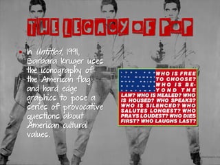 ▪ In Untitled, 1991,
Barbara Kruger uses
the iconography of
the American flag
and hard edge
graphics to pose a
series of provocative
questions about
American cultural
values.
THE LEGACY OF POP
 