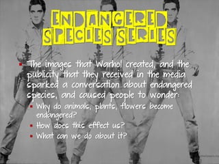 ENDANGERED
SPECIES SERIES
▪ The images that Warhol created, and the
publicity that they received in the media
sparked a conversation about endangered
species, and caused people to wonder:
▪ Why do animals, plants, flowers become
endangered?
▪ How does this effect us?
▪ What can we do about it?
 