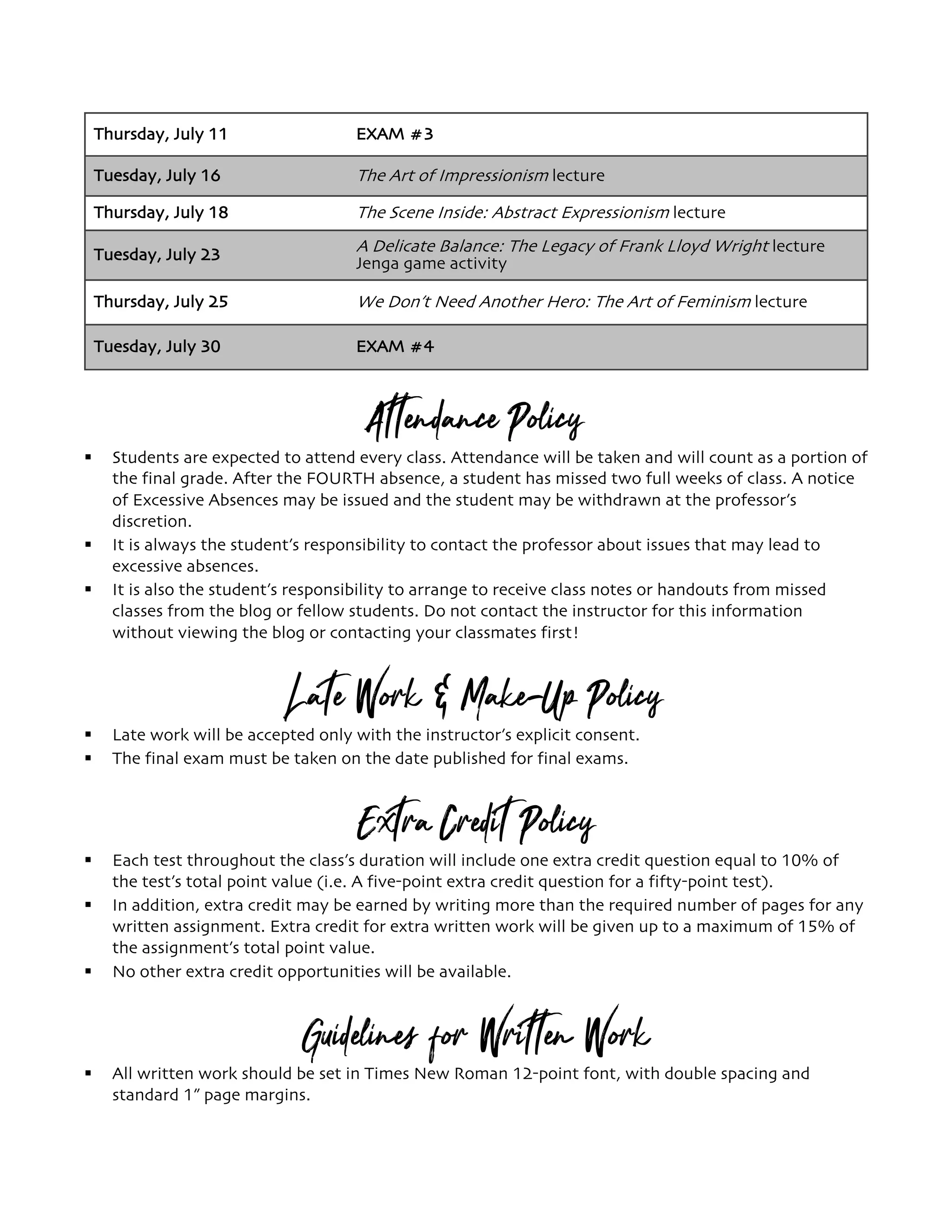 Thursday, July 11 EXAM #3
Tuesday, July 16 The Art of Impressionism lecture
Thursday, July 18 The Scene Inside: Abstract Expressionism lecture
Tuesday, July 23 A Delicate Balance: The Legacy of Frank Lloyd Wright lecture
Jenga game activity
Thursday, July 25 We Don’t Need Another Hero: The Art of Feminism lecture
Tuesday, July 30 EXAM #4
Attendance Policy
§ Students are expected to attend every class. Attendance will be taken and will count as a portion of
the final grade. After the FOURTH absence, a student has missed two full weeks of class. A notice
of Excessive Absences may be issued and the student may be withdrawn at the professor’s
discretion.
§ It is always the student’s responsibility to contact the professor about issues that may lead to
excessive absences.
§ It is also the student’s responsibility to arrange to receive class notes or handouts from missed
classes from the blog or fellow students. Do not contact the instructor for this information
without viewing the blog or contacting your classmates first!
Late Work & Make-Up Policy
§ Late work will be accepted only with the instructor’s explicit consent.
§ The final exam must be taken on the date published for final exams.
Extra Credit Policy
§ Each test throughout the class’s duration will include one extra credit question equal to 10% of
the test’s total point value (i.e. A five-point extra credit question for a fifty-point test).
§ In addition, extra credit may be earned by writing more than the required number of pages for any
written assignment. Extra credit for extra written work will be given up to a maximum of 15% of
the assignment’s total point value.
§ No other extra credit opportunities will be available.
Guidelines for Written Work
§ All written work should be set in Times New Roman 12-point font, with double spacing and
standard 1” page margins.
 