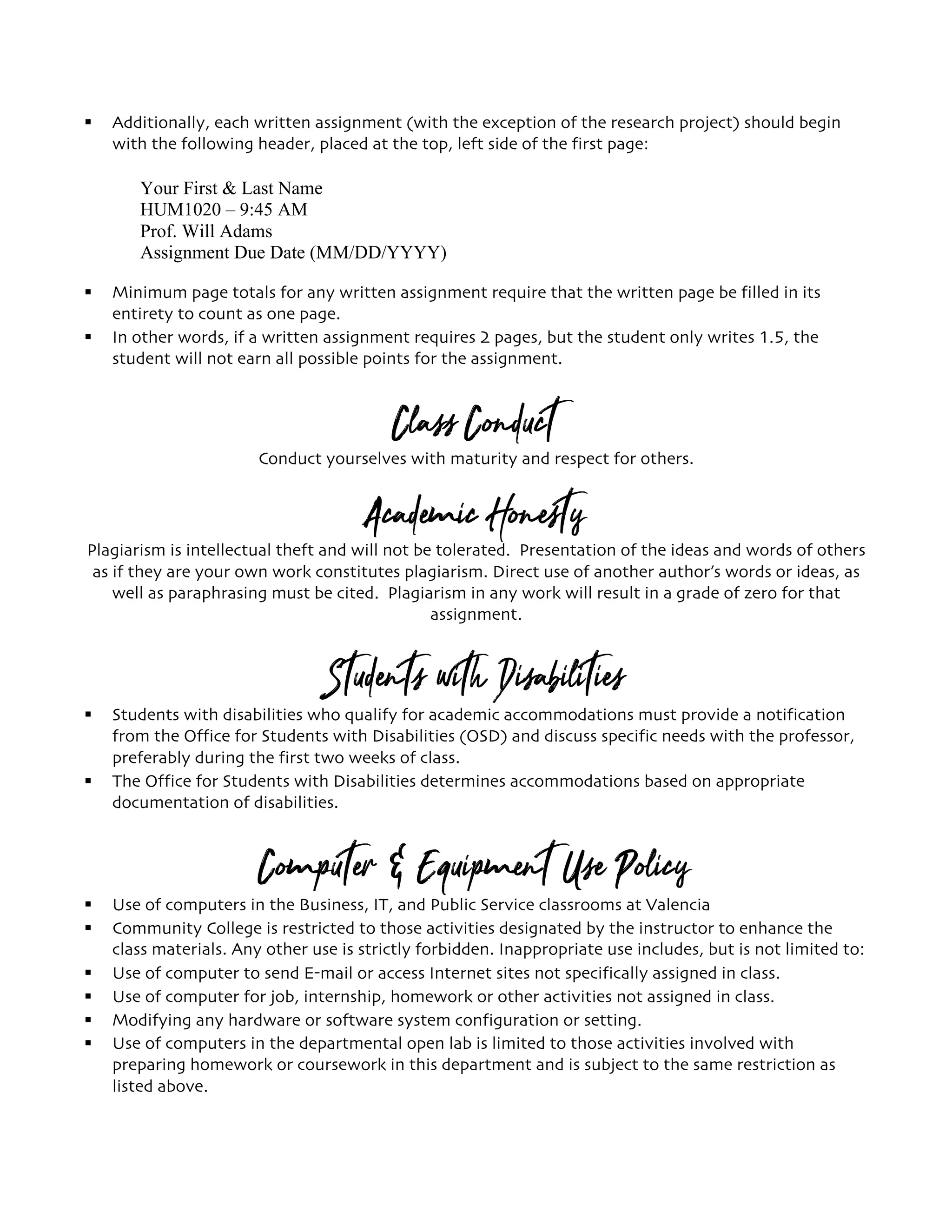 § Additionally, each written assignment (with the exception of the research project) should begin
with the following header, placed at the top, left side of the first page:
Your First & Last Name
HUM1020 – 9:45 AM
Prof. Will Adams
Assignment Due Date (MM/DD/YYYY)
§ Minimum page totals for any written assignment require that the written page be filled in its
entirety to count as one page.
§ In other words, if a written assignment requires 2 pages, but the student only writes 1.5, the
student will not earn all possible points for the assignment.
Class ConductConduct yourselves with maturity and respect for others.
Academic HonestyPlagiarism is intellectual theft and will not be tolerated. Presentation of the ideas and words of others
as if they are your own work constitutes plagiarism. Direct use of another author’s words or ideas, as
well as paraphrasing must be cited. Plagiarism in any work will result in a grade of zero for that
assignment.
Students with Disabilities
§ Students with disabilities who qualify for academic accommodations must provide a notification
from the Office for Students with Disabilities (OSD) and discuss specific needs with the professor,
preferably during the first two weeks of class.
§ The Office for Students with Disabilities determines accommodations based on appropriate
documentation of disabilities.
Computer & Equipment Use Policy
§ Use of computers in the Business, IT, and Public Service classrooms at Valencia
§ Community College is restricted to those activities designated by the instructor to enhance the
class materials. Any other use is strictly forbidden. Inappropriate use includes, but is not limited to:
§ Use of computer to send E-mail or access Internet sites not specifically assigned in class.
§ Use of computer for job, internship, homework or other activities not assigned in class.
§ Modifying any hardware or software system configuration or setting.
§ Use of computers in the departmental open lab is limited to those activities involved with
preparing homework or coursework in this department and is subject to the same restriction as
listed above.
 