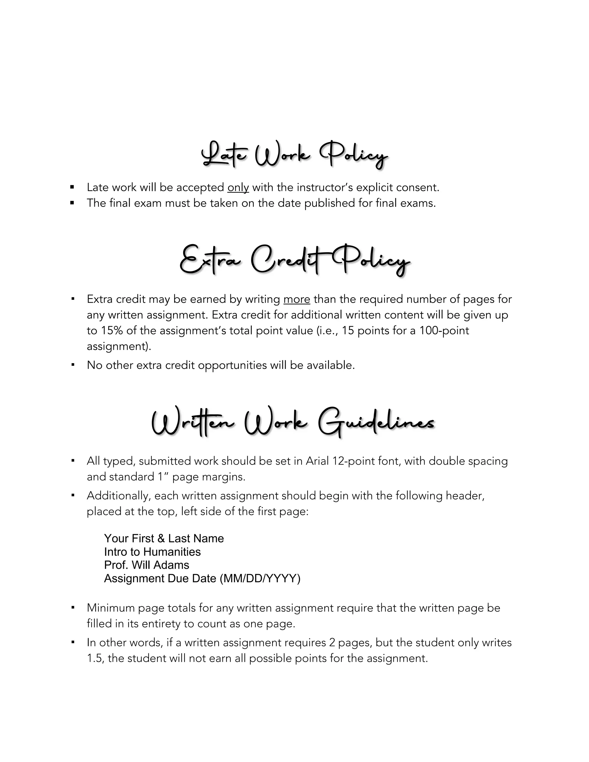 Late Work Policy
§ Late work will be accepted only with the instructor’s explicit consent.
§ The final exam must be taken on the date published for final exams.
Extra Credit Policy
! Extra credit may be earned by writing more than the required number of pages for
any written assignment. Extra credit for additional written content will be given up
to 15% of the assignment’s total point value (i.e., 15 points for a 100-point
assignment).
! No other extra credit opportunities will be available.
Written Work Guidelines
! All typed, submitted work should be set in Arial 12-point font, with double spacing
and standard 1” page margins.
! Additionally, each written assignment should begin with the following header,
placed at the top, left side of the first page:
Your First & Last Name
Intro to Humanities
Prof. Will Adams
Assignment Due Date (MM/DD/YYYY)
! Minimum page totals for any written assignment require that the written page be
filled in its entirety to count as one page.
! In other words, if a written assignment requires 2 pages, but the student only writes
1.5, the student will not earn all possible points for the assignment.
 