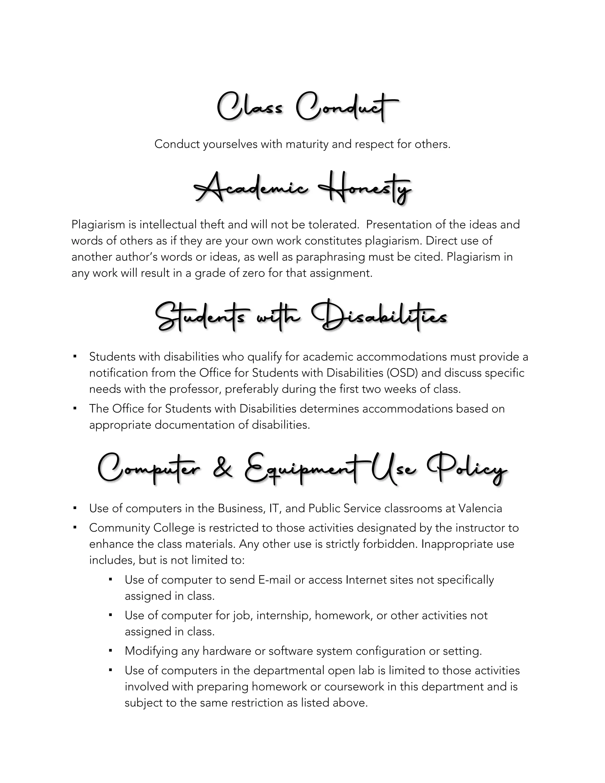 Class Conduct
Conduct yourselves with maturity and respect for others.
Academic Honesty
Plagiarism is intellectual theft and will not be tolerated. Presentation of the ideas and
words of others as if they are your own work constitutes plagiarism. Direct use of
another author’s words or ideas, as well as paraphrasing must be cited. Plagiarism in
any work will result in a grade of zero for that assignment.
Students with Disabilities
! Students with disabilities who qualify for academic accommodations must provide a
notification from the Office for Students with Disabilities (OSD) and discuss specific
needs with the professor, preferably during the first two weeks of class.
! The Office for Students with Disabilities determines accommodations based on
appropriate documentation of disabilities.
Computer & Equipment Use Policy
! Use of computers in the Business, IT, and Public Service classrooms at Valencia
! Community College is restricted to those activities designated by the instructor to
enhance the class materials. Any other use is strictly forbidden. Inappropriate use
includes, but is not limited to:
! Use of computer to send E-mail or access Internet sites not specifically
assigned in class.
! Use of computer for job, internship, homework, or other activities not
assigned in class.
! Modifying any hardware or software system configuration or setting.
! Use of computers in the departmental open lab is limited to those activities
involved with preparing homework or coursework in this department and is
subject to the same restriction as listed above.
 