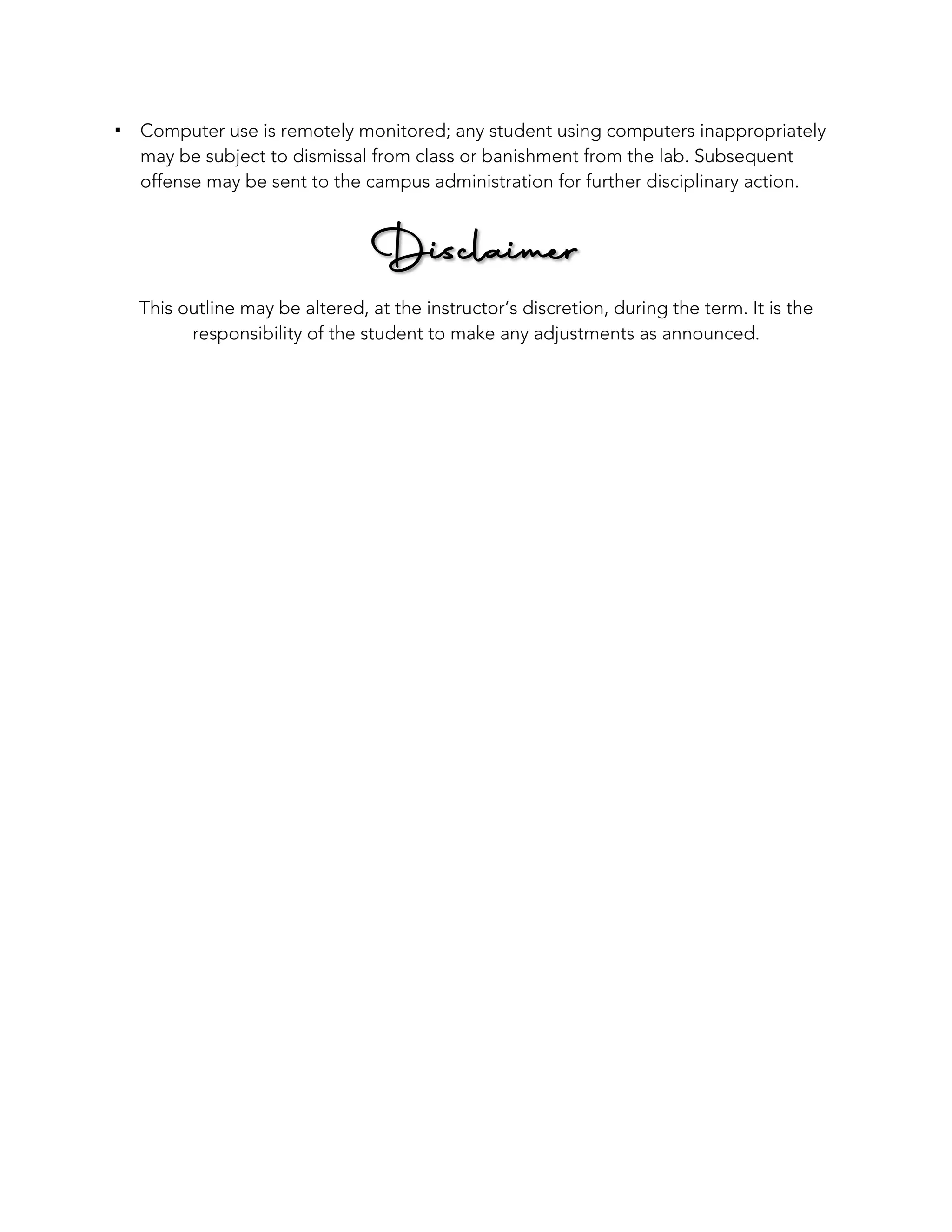 ! Computer use is remotely monitored; any student using computers inappropriately
may be subject to dismissal from class or banishment from the lab. Subsequent
offense may be sent to the campus administration for further disciplinary action.
Disclaimer
This outline may be altered, at the instructor’s discretion, during the term. It is the
responsibility of the student to make any adjustments as announced.
 