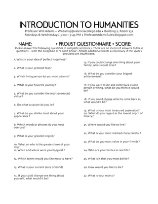 INTRODUCTION TO HUMANITIESProfessor Will Adams • Wadams5@valenciacollege.edu • Building 2, Room 232
Mondays & Wednesdays, 3:00 – 5:45 PM • ProfessorAdamsRules.blogspot.com
NAME: • PROUST QUESTIONNAIRE • SCORE:
Please answer the following questions in complete sentences. There are no incorrect answers to these
questions – with the exception of “I don’t know”. Attach additional sheets as necessary if the spaces
provided are insufficient.
1. What is your idea of perfect happiness?
2. What is your greatest fear?
3. Which living person do you most admire?
4. What is your favorite journey?
5. What do you consider the most overrated
virtue?
6. On what occasion do you lie?
7. What do you dislike most about your
appearance?
8. Which words or phrases do you most
overuse?
9. What is your greatest regret?
10. What or who is the greatest love of your
life?
11. When and where were you happiest?
12. Which talent would you like most to have?
13. What is your current state of mind?
14. If you could change one thing about
yourself, what would it be?
15. If you could change one thing about your
family, what would it be?
16. What do you consider your biggest
achievement?
17. If you were to die and come back as one
person or thing, what do you think it would
be?
18. If you could choose what to come back as,
what would it be?
19. What is your most treasured possession?
20. What do you regard as the lowest depth of
misery?
21. Where would you like to live?
22. What is your most marked characteristic?
23. What do you most value in your friends?
24. Who are your heroes in real life?
25. What is it that you most dislike?
26. How would you like to die?
27. What is your motto?
 