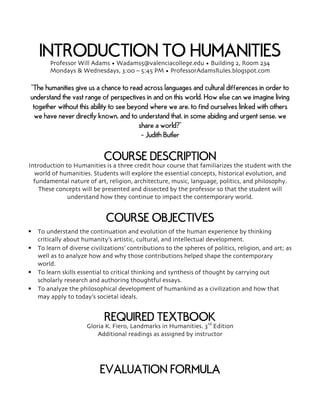 INTRODUCTION TO HUMANITIESProfessor Will Adams • Wadams5@valenciacollege.edu • Building 2, Room 234
Mondays & Wednesdays, 3:00 – 5:45 PM • ProfessorAdamsRules.blogspot.com
“The humanities give us a chance to read across languages and cultural differences in order to
understand the vast range of perspectives in and on this world. How else can we imagine living
together without this ability to see beyond where we are, to find ourselves linked with others
we have never directly known, and to understand that, in some abiding and urgent sense, we
share a world?”
- Judith Butler
COURSE DESCRIPTION
Introduction to Humanities is a three credit hour course that familiarizes the student with the
world of humanities. Students will explore the essential concepts, historical evolution, and
fundamental nature of art, religion, architecture, music, language, politics, and philosophy.
These concepts will be presented and dissected by the professor so that the student will
understand how they continue to impact the contemporary world.
COURSE OBJECTIVES
§ To understand the continuation and evolution of the human experience by thinking
critically about humanity’s artistic, cultural, and intellectual development.
§ To learn of diverse civilizations’ contributions to the spheres of politics, religion, and art; as
well as to analyze how and why those contributions helped shape the contemporary
world.
§ To learn skills essential to critical thinking and synthesis of thought by carrying out
scholarly research and authoring thoughtful essays.
§ To analyze the philosophical development of humankind as a civilization and how that
may apply to today’s societal ideals.
REQUIRED TEXTBOOK
Gloria K. Fiero, Landmarks in Humanities. 3rd
Edition
Additional readings as assigned by instructor
EVALUATION FORMULA
 