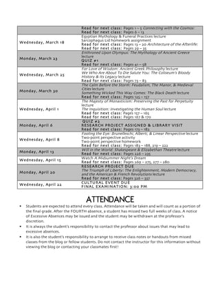 Read for next class: Pages 1 – 5 Connecting with the Cosmos:
Read for next class: Pages 6 – 13
Wednesday, March 18
Egyptian Mythology & Funeral Practices lecture
Sarcophagus Lid homework assignment
Read for next class: Pages 13 – 20 Architecture of the Afterlife:
Read for next class: Pages 29 – 35
Monday, March 23
Enthroned Upon Olympus: The Mythology of Ancient Greece
lecture
QUIZ #1
Read for next class: Pages 41 – 58
Wednesday, March 25
For Love of Wisdom: Ancient Greek Philosophy lecture
We Who Are About To Die Salute You: The Coliseum’s Bloody
History & Its Legacy lecture
Read for next class: Pages 73 – 83
Monday, March 30
The Calm Before the Storm: Feudalism, The Manor, & Medieval
Cities lecture
Something Wicked This Way Comes: The Black Death lecture
Read for next class: Pages 125 – 157
Wednesday, April 1
The Majesty of Monasticism: Preserving the Past for Perpetuity
lecture
The Inquisition: Investigating the Human Soul lecture
Read for next class: Pages 157 – 165
Read for next class: Pages 167 & 170
Monday, April 6
QUIZ #2
RESEARCH PROJECT ASSIGNED & LIBRARY VISIT
Read for next class: Pages 173 – 182
Wednesday, April 8
Fooling the Eye: Brunelleschi, Alberti, & Linear Perspective lecture
Two-point perspective activity
Two-point perspective homework
Read for next class: Pages 183 – 188, 219 – 222
Monday, April 13 Will in the World: Shakespeare & Elizabethan Theatre lecture
Read for next class: Pages 226 – 235
Wednesday, April 15
Watch A Midsummer Night’s Dream
Read for next class: Pages 269 – 275, 277 – 280
Monday, April 20
RESEARCH PROJECT DUE
The Triumph of Liberty: The Enlightenment, Modern Democracy,
and the American & French Revolutions lecture
Read for next class: Pages 326 – 337
Wednesday, April 22
CULTURAL EVENT DUE
FINAL EXAMINATION: 3:00 PM
ATTENDANCE
§ Students are expected to attend every class. Attendance will be taken and will count as a portion of
the final grade. After the FOURTH absence, a student has missed two full weeks of class. A notice
of Excessive Absences may be issued and the student may be withdrawn at the professor’s
discretion.
§ It is always the student’s responsibility to contact the professor about issues that may lead to
excessive absences.
§ It is also the student’s responsibility to arrange to receive class notes or handouts from missed
classes from the blog or fellow students. Do not contact the instructor for this information without
viewing the blog or contacting your classmates first!
 