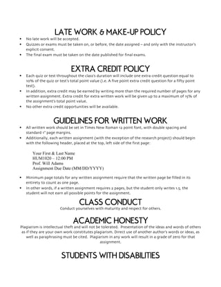 LATE WORK & MAKE-UP POLICY
§ No late work will be accepted.
§ Quizzes or exams must be taken on, or before, the date assigned – and only with the instructor’s
explicit consent.
§ The final exam must be taken on the date published for final exams.
EXTRA CREDIT POLICY
§ Each quiz or test throughout the class’s duration will include one extra credit question equal to
10% of the quiz or test’s total point value (i.e. A five point extra credit question for a fifty point
test).
§ In addition, extra credit may be earned by writing more than the required number of pages for any
written assignment. Extra credit for extra written work will be given up to a maximum of 15% of
the assignment’s total point value.
§ No other extra credit opportunities will be available.
GUIDELINES FOR WRITTEN WORK
§ All written work should be set in Times New Roman 12 point font, with double spacing and
standard 1” page margins.
§ Additionally, each written assignment (with the exception of the research project) should begin
with the following header, placed at the top, left side of the first page:
Your First & Last Name
HUM1020 – 12:00 PM
Prof. Will Adams
Assignment Due Date (MM/DD/YYYY)
§ Minimum page totals for any written assignment require that the written page be filled in its
entirety to count as one page.
§ In other words, if a written assignment requires 2 pages, but the student only writes 1.5, the
student will not earn all possible points for the assignment.
CLASS CONDUCT
Conduct yourselves with maturity and respect for others.
ACADEMIC HONESTY
Plagiarism is intellectual theft and will not be tolerated. Presentation of the ideas and words of others
as if they are your own work constitutes plagiarism. Direct use of another author’s words or ideas, as
well as paraphrasing must be cited. Plagiarism in any work will result in a grade of zero for that
assignment.
STUDENTS WITH DISABILITIES
 