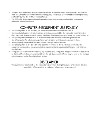 § Students with disabilities who qualify for academic accommodations must provide a notification
from the Office for Students with Disabilities (OSD) and discuss specific needs with the professor,
preferably during the first two weeks of class.
§ The Office for Students with Disabilities determines accommodations based on appropriate
documentation of disabilities.
COMPUTER & EQUIPMENT USE POLICY
§ Use of computers in the Business, IT, and Public Service classrooms at Valencia
§ Community College is restricted to those activities designated by the instructor to enhance the
class materials. Any other use is strictly forbidden. Inappropriate use includes, but is not limited to:
§ Use of computer to send E-mail or access Internet sites not specifically assigned in class.
§ Use of computer for job, internship, homework or other activities not assigned in class.
§ Modifying any hardware or software system configuration or setting.
§ Use of computers in the departmental open lab is limited to those activities involved with
preparing homework or coursework in this department and is subject to the same restriction as
listed above.
§ Computer use is remotely monitored; any student using computers inappropriately may be subject
to dismissal from class or banishment from the lab. Subsequent offense may be sent to the campus
administration for further disciplinary action.
DISCLAIMER
This outline may be altered, at the instructor’s discretion, during the course of the term. It is the
responsibility of the student to make any adjustments as announced.
 
