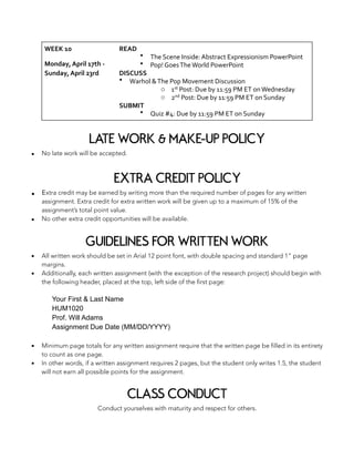 LATE WORK & MAKE-UP POLICY
▪ No late work will be accepted.
EXTRA CREDIT POLICY
▪ Extra credit may be earned by writing more than the required number of pages for any written
assignment. Extra credit for extra written work will be given up to a maximum of 15% of the
assignment’s total point value.
▪ No other extra credit opportunities will be available.
GUIDELINES FOR WRITTEN WORK
▪ All written work should be set in Arial 12 point font, with double spacing and standard 1” page
margins.
▪ Additionally, each written assignment (with the exception of the research project) should begin with
the following header, placed at the top, left side of the first page:
Your First & Last Name
HUM1020
Prof. Will Adams
Assignment Due Date (MM/DD/YYYY)
▪ Minimum page totals for any written assignment require that the written page be filled in its entirety
to count as one page.
▪ In other words, if a written assignment requires 2 pages, but the student only writes 1.5, the student
will not earn all possible points for the assignment.
CLASS CONDUCT
Conduct yourselves with maturity and respect for others.
WEEK	10	
Monday,	April	17th	-	
Sunday,	April	23rd
READ	
• The	Scene	Inside:	Abstract	Expressionism	PowerPoint	
• Pop!	Goes	The	World	PowerPoint	
DISCUSS	
• Warhol	&	The	Pop	Movement	Discussion	
o 1st	Post:	Due	by	11:59	PM	ET	on	Wednesday	
o 2nd	Post:	Due	by	11:59	PM	ET	on	Sunday	
SUBMIT	
• Quiz	#4:	Due	by	11:59	PM	ET	on	Sunday
 