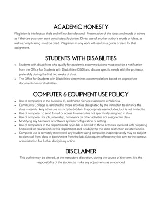 ACADEMIC HONESTY
Plagiarism is intellectual theft and will not be tolerated. Presentation of the ideas and words of others
as if they are your own work constitutes plagiarism. Direct use of another author’s words or ideas, as
well as paraphrasing must be cited. Plagiarism in any work will result in a grade of zero for that
assignment.
STUDENTS WITH DISABILITIES
▪ Students with disabilities who qualify for academic accommodations must provide a notification
from the Office for Students with Disabilities (OSD) and discuss specific needs with the professor,
preferably during the first two weeks of class.
▪ The Office for Students with Disabilities determines accommodations based on appropriate
documentation of disabilities.
COMPUTER & EQUIPMENT USE POLICY
▪ Use of computers in the Business, IT, and Public Service classrooms at Valencia
▪ Community College is restricted to those activities designated by the instructor to enhance the
class materials. Any other use is strictly forbidden. Inappropriate use includes, but is not limited to:
▪ Use of computer to send E-mail or access Internet sites not specifically assigned in class.
▪ Use of computer for job, internship, homework or other activities not assigned in class.
▪ Modifying any hardware or software system configuration or setting.
▪ Use of computers in the departmental open lab is limited to those activities involved with preparing
homework or coursework in this department and is subject to the same restriction as listed above.
▪ Computer use is remotely monitored; any student using computers inappropriately may be subject
to dismissal from class or banishment from the lab. Subsequent offense may be sent to the campus
administration for further disciplinary action.
DISCLAIMER
This outline may be altered, at the instructor’s discretion, during the course of the term. It is the
responsibility of the student to make any adjustments as announced.
 