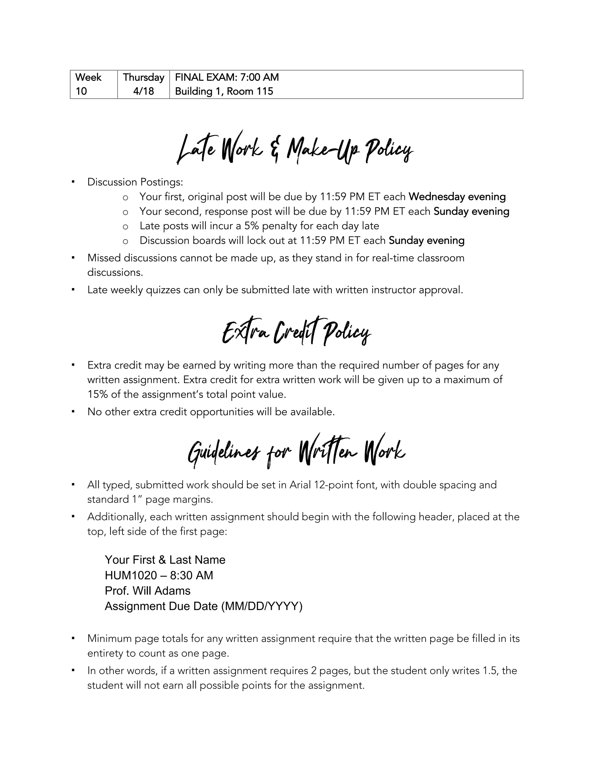 Week
10
Thursday
4/18
FINAL EXAM: 7:00 AM
Building 1, Room 115
Late Work & Make-Up Policy
▪ Discussion Postings:
o Your first, original post will be due by 11:59 PM ET each Wednesday evening
o Your second, response post will be due by 11:59 PM ET each Sunday evening
o Late posts will incur a 5% penalty for each day late
o Discussion boards will lock out at 11:59 PM ET each Sunday evening
▪ Missed discussions cannot be made up, as they stand in for real-time classroom
discussions.
▪ Late weekly quizzes can only be submitted late with written instructor approval.
Extra Credit Policy
▪ Extra credit may be earned by writing more than the required number of pages for any
written assignment. Extra credit for extra written work will be given up to a maximum of
15% of the assignment’s total point value.
▪ No other extra credit opportunities will be available.
Guidelines for Written Work
▪ All typed, submitted work should be set in Arial 12-point font, with double spacing and
standard 1” page margins.
▪ Additionally, each written assignment should begin with the following header, placed at the
top, left side of the first page:
Your First & Last Name
HUM1020 – 8:30 AM
Prof. Will Adams
Assignment Due Date (MM/DD/YYYY)
▪ Minimum page totals for any written assignment require that the written page be filled in its
entirety to count as one page.
▪ In other words, if a written assignment requires 2 pages, but the student only writes 1.5, the
student will not earn all possible points for the assignment.
 