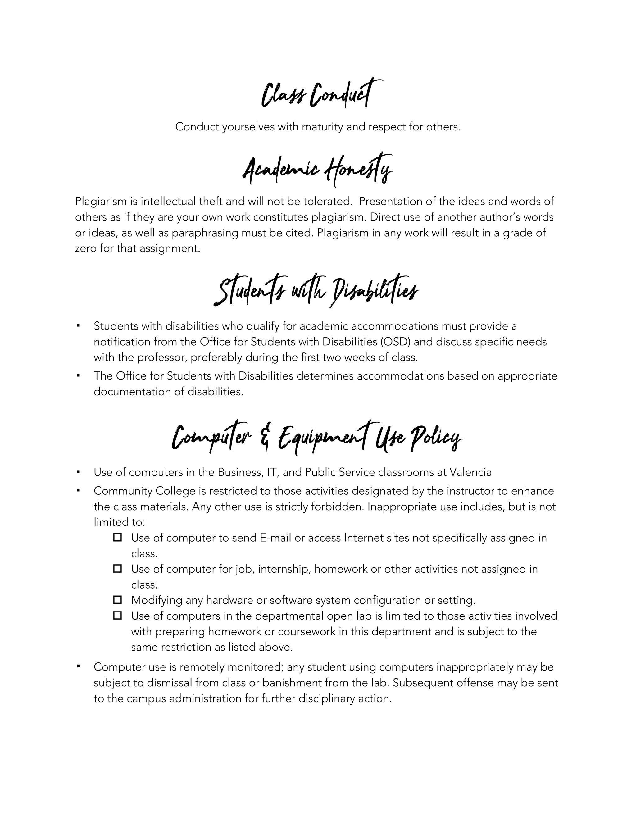 Class Conduct
Conduct yourselves with maturity and respect for others.
Academic Honesty
Plagiarism is intellectual theft and will not be tolerated. Presentation of the ideas and words of
others as if they are your own work constitutes plagiarism. Direct use of another author’s words
or ideas, as well as paraphrasing must be cited. Plagiarism in any work will result in a grade of
zero for that assignment.
Students with Disabilities
▪ Students with disabilities who qualify for academic accommodations must provide a
notification from the Office for Students with Disabilities (OSD) and discuss specific needs
with the professor, preferably during the first two weeks of class.
▪ The Office for Students with Disabilities determines accommodations based on appropriate
documentation of disabilities.
Computer & Equipment Use Policy
▪ Use of computers in the Business, IT, and Public Service classrooms at Valencia
▪ Community College is restricted to those activities designated by the instructor to enhance
the class materials. Any other use is strictly forbidden. Inappropriate use includes, but is not
limited to:
o Use of computer to send E-mail or access Internet sites not specifically assigned in
class.
o Use of computer for job, internship, homework or other activities not assigned in
class.
o Modifying any hardware or software system configuration or setting.
o Use of computers in the departmental open lab is limited to those activities involved
with preparing homework or coursework in this department and is subject to the
same restriction as listed above.
▪ Computer use is remotely monitored; any student using computers inappropriately may be
subject to dismissal from class or banishment from the lab. Subsequent offense may be sent
to the campus administration for further disciplinary action.
 