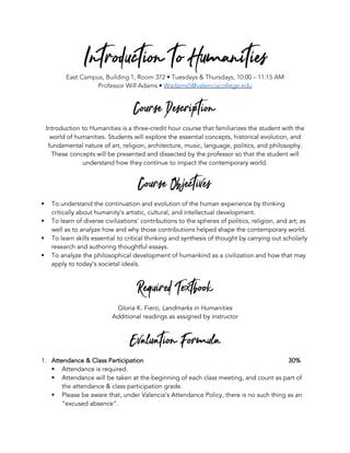 Introduction to HumanitiesEast Campus, Building 1, Room 372 • Tuesdays & Thursdays, 10:00 – 11:15 AM
Professor Will Adams • Wadams5@valenciacollege.edu
Course Description
Introduction to Humanities is a three-credit hour course that familiarizes the student with the
world of humanities. Students will explore the essential concepts, historical evolution, and
fundamental nature of art, religion, architecture, music, language, politics, and philosophy.
These concepts will be presented and dissected by the professor so that the student will
understand how they continue to impact the contemporary world.
Course Objectives
§ To understand the continuation and evolution of the human experience by thinking
critically about humanity’s artistic, cultural, and intellectual development.
§ To learn of diverse civilizations’ contributions to the spheres of politics, religion, and art; as
well as to analyze how and why those contributions helped shape the contemporary world.
§ To learn skills essential to critical thinking and synthesis of thought by carrying out scholarly
research and authoring thoughtful essays.
§ To analyze the philosophical development of humankind as a civilization and how that may
apply to today’s societal ideals.
Required Textbook
Gloria K. Fiero, Landmarks in Humanities
Additional readings as assigned by instructor
Evaluation Formula
1. Attendance & Class Participation 30%
§ Attendance is required.
§ Attendance will be taken at the beginning of each class meeting, and count as part of
the attendance & class participation grade.
§ Please be aware that, under Valencia’s Attendance Policy, there is no such thing as an
“excused absence”.
 
