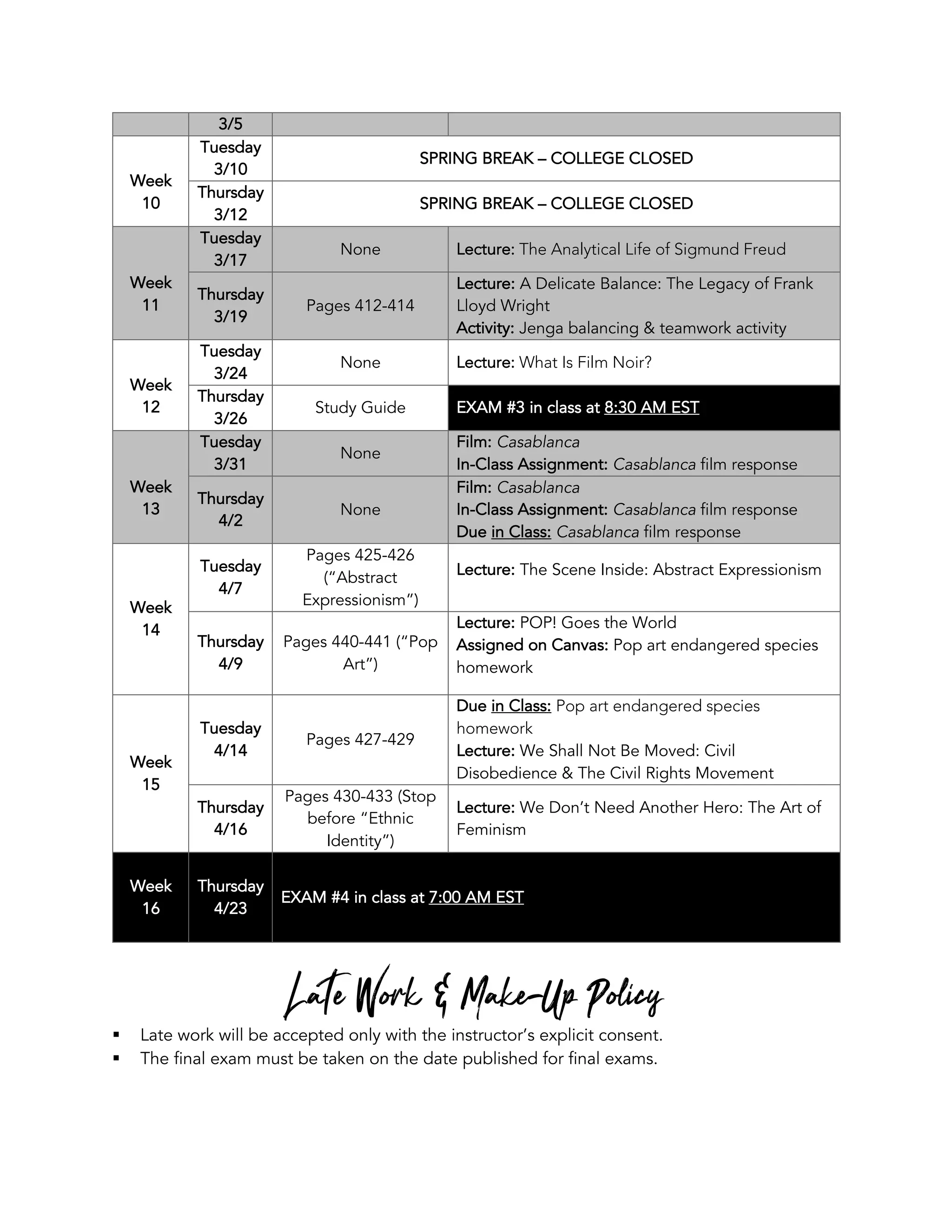 3/5
Week
10
Tuesday
3/10
SPRING BREAK – COLLEGE CLOSED
Thursday
3/12
SPRING BREAK – COLLEGE CLOSED
Week
11
Tuesday
3/17
None Lecture: The Analytical Life of Sigmund Freud
Thursday
3/19
Pages 412-414
Lecture: A Delicate Balance: The Legacy of Frank
Lloyd Wright
Activity: Jenga balancing & teamwork activity
Week
12
Tuesday
3/24
None Lecture: What Is Film Noir?
Thursday
3/26
Study Guide EXAM #3 in class at 8:30 AM EST
Week
13
Tuesday
3/31
None
Film: Casablanca
In-Class Assignment: Casablanca film response
Thursday
4/2
None
Film: Casablanca
In-Class Assignment: Casablanca film response
Due in Class: Casablanca film response
Week
14
Tuesday
4/7
Pages 425-426
(“Abstract
Expressionism”)
Lecture: The Scene Inside: Abstract Expressionism
Thursday
4/9
Pages 440-441 (“Pop
Art”)
Lecture: POP! Goes the World
Assigned on Canvas: Pop art endangered species
homework
Week
15
Tuesday
4/14
Pages 427-429
Due in Class: Pop art endangered species
homework
Lecture: We Shall Not Be Moved: Civil
Disobedience & The Civil Rights Movement
Thursday
4/16
Pages 430-433 (Stop
before “Ethnic
Identity”)
Lecture: We Don’t Need Another Hero: The Art of
Feminism
Week
16
Thursday
4/23
EXAM #4 in class at 7:00 AM EST
Late Work & Make-Up Policy
§ Late work will be accepted only with the instructor’s explicit consent.
§ The final exam must be taken on the date published for final exams.
 