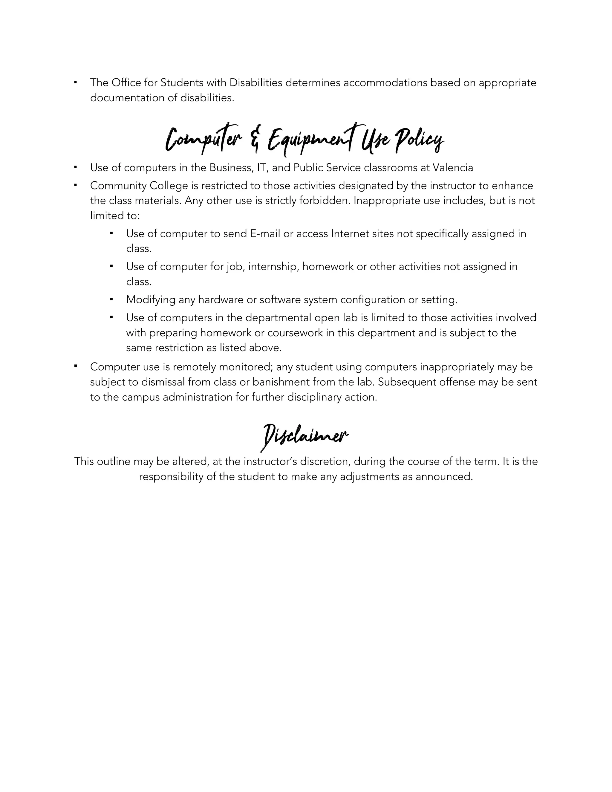 ▪ The Office for Students with Disabilities determines accommodations based on appropriate
documentation of disabilities.
Computer & Equipment Use Policy
▪ Use of computers in the Business, IT, and Public Service classrooms at Valencia
▪ Community College is restricted to those activities designated by the instructor to enhance
the class materials. Any other use is strictly forbidden. Inappropriate use includes, but is not
limited to:
▪ Use of computer to send E-mail or access Internet sites not specifically assigned in
class.
▪ Use of computer for job, internship, homework or other activities not assigned in
class.
▪ Modifying any hardware or software system configuration or setting.
▪ Use of computers in the departmental open lab is limited to those activities involved
with preparing homework or coursework in this department and is subject to the
same restriction as listed above.
▪ Computer use is remotely monitored; any student using computers inappropriately may be
subject to dismissal from class or banishment from the lab. Subsequent offense may be sent
to the campus administration for further disciplinary action.
Disclaimer
This outline may be altered, at the instructor’s discretion, during the course of the term. It is the
responsibility of the student to make any adjustments as announced.
 