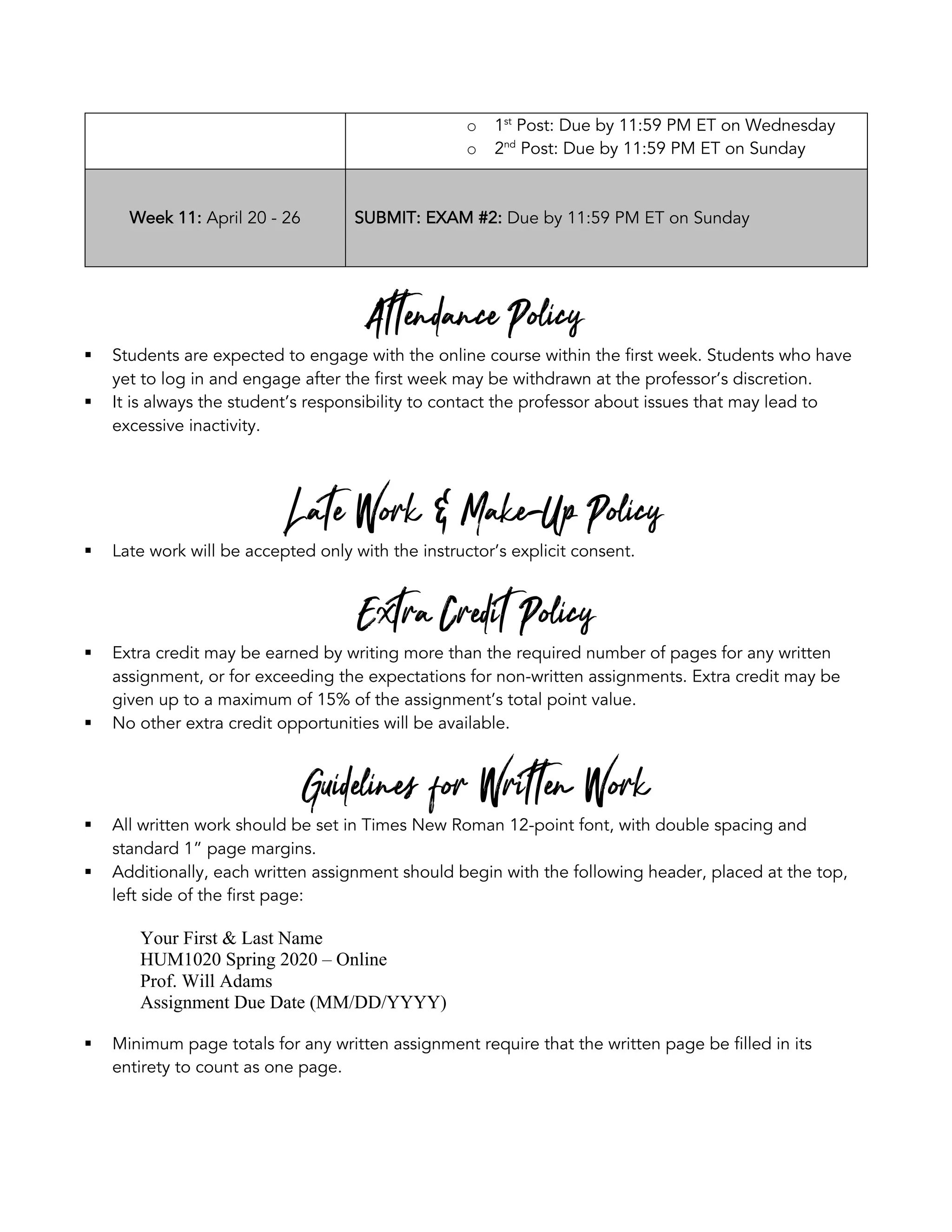 o 1st
Post: Due by 11:59 PM ET on Wednesday
o 2nd
Post: Due by 11:59 PM ET on Sunday
Week 11: April 20 - 26 SUBMIT: EXAM #2: Due by 11:59 PM ET on Sunday
Attendance Policy
§ Students are expected to engage with the online course within the first week. Students who have
yet to log in and engage after the first week may be withdrawn at the professor’s discretion.
§ It is always the student’s responsibility to contact the professor about issues that may lead to
excessive inactivity.
Late Work & Make-Up Policy
§ Late work will be accepted only with the instructor’s explicit consent.
Extra Credit Policy
§ Extra credit may be earned by writing more than the required number of pages for any written
assignment, or for exceeding the expectations for non-written assignments. Extra credit may be
given up to a maximum of 15% of the assignment’s total point value.
§ No other extra credit opportunities will be available.
Guidelines for Written Work
§ All written work should be set in Times New Roman 12-point font, with double spacing and
standard 1” page margins.
§ Additionally, each written assignment should begin with the following header, placed at the top,
left side of the first page:
Your First & Last Name
HUM1020 Spring 2020 – Online
Prof. Will Adams
Assignment Due Date (MM/DD/YYYY)
§ Minimum page totals for any written assignment require that the written page be filled in its
entirety to count as one page.
 