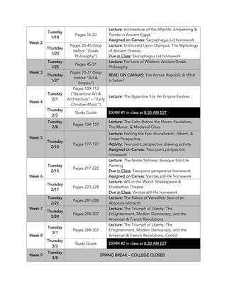 Week 2
Tuesday
1/18
Pages 16-23
Lecture: Architecture of the Afterlife: Embalming &
Tombs in Ancient Egypt
Assigned on Canvas: Sarcophagus Lid homework
Thursday
1/20
Pages 33-45 (Stop
before “Greek
Philosophy”)
Lecture: Enthroned Upon Olympus: The Mythology
of Ancient Greece
Due in Class: Sarcophagus Lid homework
Week 3
Tuesday
1/25
Pages 45-51
Lecture: For Love of Wisdom: Ancient Greek
Philosophy
Thursday
1/27
Pages 70-77 (Stop
before “Art &
Empire”)
READ ON CANVAS: The Roman Republic & What
Is Satire?
Week 4
Tuesday
2/1
Pages 109-113
(“Byzantine Art &
Architecture” – “Early
Christian Music”)
Lecture: The Byzantine Era: An Empire Evolves
Thursday
2/3
Study Guide EXAM #1 in class at 8:30 AM EST
Week 5
Tuesday
2/8
Pages 134-137
Lecture: The Calm Before the Storm: Feudalism,
The Manor, & Medieval Cities
Thursday
2/10
Pages 177-197
Lecture: Fooling the Eye: Brunelleschi, Alberti, &
Linear Perspective
Activity: Two-point perspective drawing activity
Assigned on Canvas: Two-point perspective
homework
Week 6
Tuesday
2/15
Pages 217-222
Lecture: The Noble Stillness: Baroque Still-Life
Painting
Due in Class: Two-point perspective homework
Assigned on Canvas: Vanitas still-life homework
Thursday
2/17
Pages 223-228
Lecture: Will in the World: Shakespeare &
Elizabethan Theatre
Due in Class: Vanitas still-life homework
Week 7
Tuesday
2/22
Pages 281-288
Lecture: The Palace of Versailles: Seat of an
Absolute Monarch
Thursday
2/24
Pages 298-307
Lecture: The Triumph of Liberty: The
Enlightenment, Modern Democracy, and the
American & French Revolutions
Week 8
Tuesday
3/1
Pages 298-307
Lecture: The Triumph of Liberty: The
Enlightenment, Modern Democracy, and the
American & French Revolutions, Cont’d
Thursday
3/3
Study Guide EXAM #2 in class at 8:30 AM EST
Week 9
Tuesday
3/8
SPRING BREAK – COLLEGE CLOSED
 