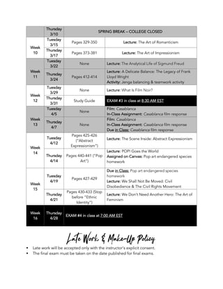 Thursday
3/10
SPRING BREAK – COLLEGE CLOSED
Week
10
Tuesday
3/15
Pages 329-350 Lecture: The Art of Romanticism
Thursday
3/17
Pages 373-381 Lecture: The Art of Impressionism
Week
11
Tuesday
3/22
None Lecture: The Analytical Life of Sigmund Freud
Thursday
3/24
Pages 412-414
Lecture: A Delicate Balance: The Legacy of Frank
Lloyd Wright
Activity: Jenga balancing & teamwork activity
Week
12
Tuesday
3/29
None Lecture: What Is Film Noir?
Thursday
3/31
Study Guide EXAM #3 in class at 8:30 AM EST
Week
13
Tuesday
4/5
None
Film: Casablanca
In-Class Assignment: Casablanca film response
Thursday
4/7
None
Film: Casablanca
In-Class Assignment: Casablanca film response
Due in Class: Casablanca film response
Week
14
Tuesday
4/12
Pages 425-426
(“Abstract
Expressionism”)
Lecture: The Scene Inside: Abstract Expressionism
Thursday
4/14
Pages 440-441 (“Pop
Art”)
Lecture: POP! Goes the World
Assigned on Canvas: Pop art endangered species
homework
Week
15
Tuesday
4/19
Pages 427-429
Due in Class: Pop art endangered species
homework
Lecture: We Shall Not Be Moved: Civil
Disobedience & The Civil Rights Movement
Thursday
4/21
Pages 430-433 (Stop
before “Ethnic
Identity”)
Lecture: We Don’t Need Another Hero: The Art of
Feminism
Week
16
Thursday
4/28
EXAM #4 in class at 7:00 AM EST
Late Work & Make-Up Policy
§ Late work will be accepted only with the instructor’s explicit consent.
§ The final exam must be taken on the date published for final exams.
 