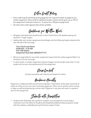 Extra Credit Policy
! Extra credit may be earned by writing more than the required number of pages for any
written assignment. Extra credit for additional written content will be given up to 15% of
the assignment’s total point value (i.e. 15 points for a 100-point assignment).
! No other extra credit opportunities will be available.
Guidelines for Written Work
! All typed, submitted work should be set in Arial 12-point font, with double spacing and
standard 1” page margins.
! Additionally, each written assignment should begin with the following header, placed at the
top, left side of the first page:
Your First & Last Name
HUM1020 – 8:30 AM
Prof. Will Adams
Assignment Due Date (MM/DD/YYYY)
! Minimum page totals for any written assignment require that the written page be filled in its
entirety to count as one page.
! In other words, if a written assignment requires 2 pages, but the student only writes 1.5, the
student will not earn all possible points for the assignment.
Class Conduct
Conduct yourselves with maturity and respect for others.
Academic Honesty
Plagiarism is intellectual theft and will not be tolerated. Presentation of the ideas and words of
others as if they are your own work constitutes plagiarism. Direct use of another author’s words
or ideas, as well as paraphrasing must be cited. Plagiarism in any work will result in a grade of
zero for that assignment.
Students with Disabilities
! Students with disabilities who qualify for academic accommodations must provide a
notification from the Office for Students with Disabilities (OSD) and discuss specific needs
with the professor, preferably during the first two weeks of class.
 