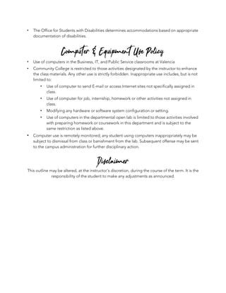 ! The Office for Students with Disabilities determines accommodations based on appropriate
documentation of disabilities.
Computer & Equipment Use Policy
! Use of computers in the Business, IT, and Public Service classrooms at Valencia
! Community College is restricted to those activities designated by the instructor to enhance
the class materials. Any other use is strictly forbidden. Inappropriate use includes, but is not
limited to:
! Use of computer to send E-mail or access Internet sites not specifically assigned in
class.
! Use of computer for job, internship, homework or other activities not assigned in
class.
! Modifying any hardware or software system configuration or setting.
! Use of computers in the departmental open lab is limited to those activities involved
with preparing homework or coursework in this department and is subject to the
same restriction as listed above.
! Computer use is remotely monitored; any student using computers inappropriately may be
subject to dismissal from class or banishment from the lab. Subsequent offense may be sent
to the campus administration for further disciplinary action.
Disclaimer
This outline may be altered, at the instructor’s discretion, during the course of the term. It is the
responsibility of the student to make any adjustments as announced.
 