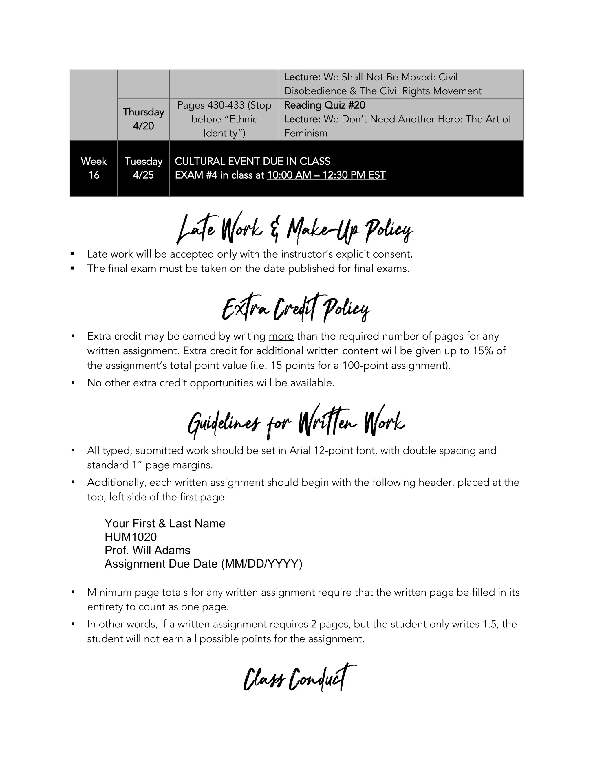 Lecture: We Shall Not Be Moved: Civil
Disobedience & The Civil Rights Movement
Thursday
4/20
Pages 430-433 (Stop
before “Ethnic
Identity”)
Reading Quiz #20
Lecture: We Don’t Need Another Hero: The Art of
Feminism
Week
16
Tuesday
4/25
CULTURAL EVENT DUE IN CLASS
EXAM #4 in class at 10:00 AM – 12:30 PM EST
Late Work & Make-Up Policy
§ Late work will be accepted only with the instructor’s explicit consent.
§ The final exam must be taken on the date published for final exams.
Extra Credit Policy
! Extra credit may be earned by writing more than the required number of pages for any
written assignment. Extra credit for additional written content will be given up to 15% of
the assignment’s total point value (i.e. 15 points for a 100-point assignment).
! No other extra credit opportunities will be available.
Guidelines for Written Work
! All typed, submitted work should be set in Arial 12-point font, with double spacing and
standard 1” page margins.
! Additionally, each written assignment should begin with the following header, placed at the
top, left side of the first page:
Your First & Last Name
HUM1020
Prof. Will Adams
Assignment Due Date (MM/DD/YYYY)
! Minimum page totals for any written assignment require that the written page be filled in its
entirety to count as one page.
! In other words, if a written assignment requires 2 pages, but the student only writes 1.5, the
student will not earn all possible points for the assignment.
Class Conduct
 