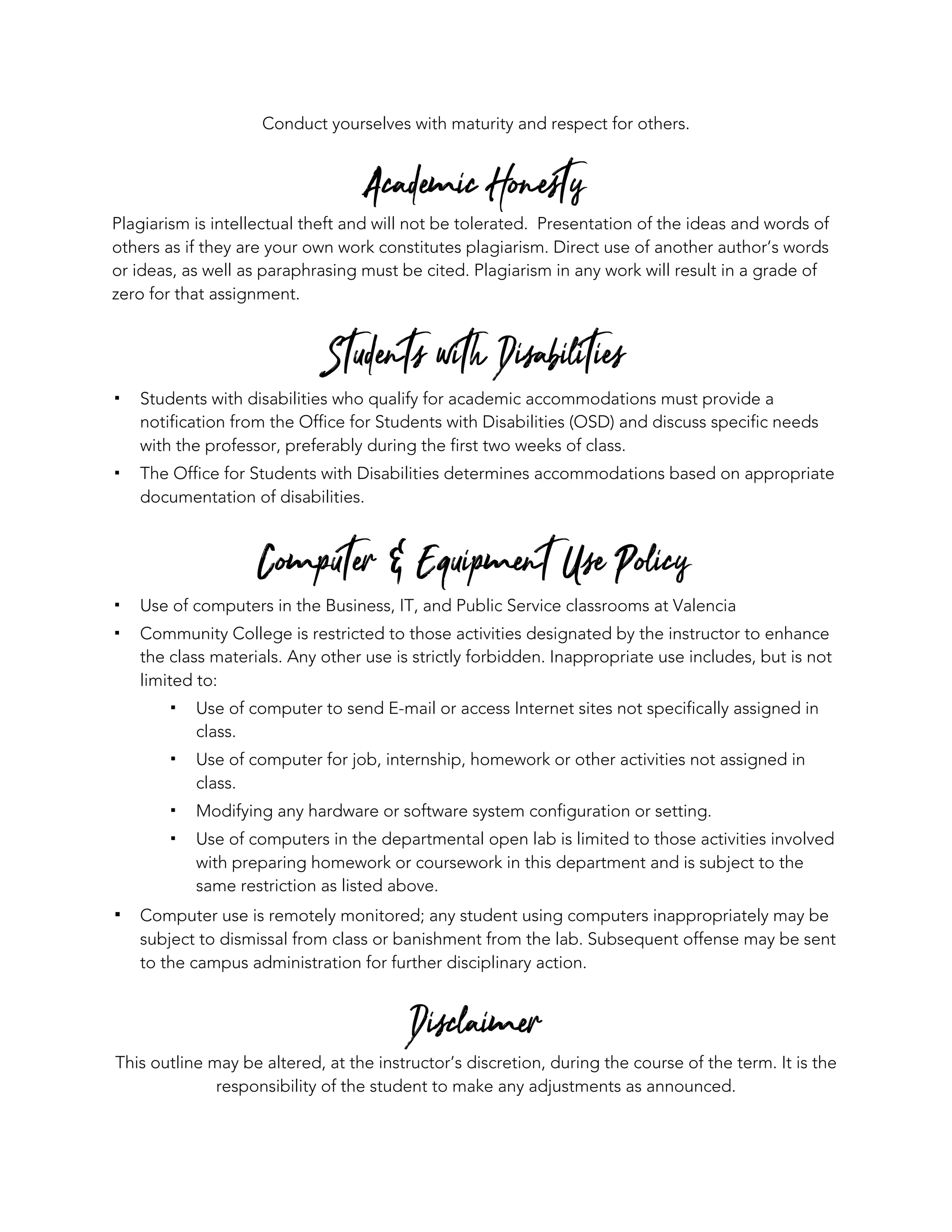 Conduct yourselves with maturity and respect for others.
Academic Honesty
Plagiarism is intellectual theft and will not be tolerated. Presentation of the ideas and words of
others as if they are your own work constitutes plagiarism. Direct use of another author’s words
or ideas, as well as paraphrasing must be cited. Plagiarism in any work will result in a grade of
zero for that assignment.
Students with Disabilities
! Students with disabilities who qualify for academic accommodations must provide a
notification from the Office for Students with Disabilities (OSD) and discuss specific needs
with the professor, preferably during the first two weeks of class.
! The Office for Students with Disabilities determines accommodations based on appropriate
documentation of disabilities.
Computer & Equipment Use Policy
! Use of computers in the Business, IT, and Public Service classrooms at Valencia
! Community College is restricted to those activities designated by the instructor to enhance
the class materials. Any other use is strictly forbidden. Inappropriate use includes, but is not
limited to:
! Use of computer to send E-mail or access Internet sites not specifically assigned in
class.
! Use of computer for job, internship, homework or other activities not assigned in
class.
! Modifying any hardware or software system configuration or setting.
! Use of computers in the departmental open lab is limited to those activities involved
with preparing homework or coursework in this department and is subject to the
same restriction as listed above.
! Computer use is remotely monitored; any student using computers inappropriately may be
subject to dismissal from class or banishment from the lab. Subsequent offense may be sent
to the campus administration for further disciplinary action.
Disclaimer
This outline may be altered, at the instructor’s discretion, during the course of the term. It is the
responsibility of the student to make any adjustments as announced.
 