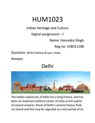 HUM1023
Indian Heritage and Culture
Digital assignment – I
Name: Harendra Singh
Reg.no: 15BCE1186
Question. Write history of your state.
Answer.
Delhi
The Indian capital city of Delhi has a long history, and has
been an important political center of India as the capital
of several empires. Much of Delhi's ancient history finds
no record and this may be regarded as a lost period of its
 